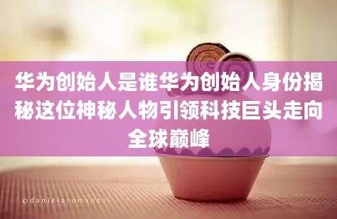 华为创始人是谁华为创始人身份揭秘这位神秘人物引领科技巨头走向全球巅峰