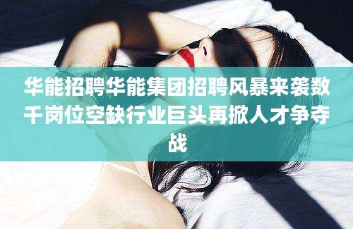 华能招聘华能集团招聘风暴来袭数千岗位空缺行业巨头再掀人才争夺战