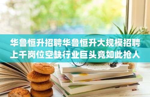 华鲁恒升招聘华鲁恒升大规模招聘上千岗位空缺行业巨头竟如此抢人
