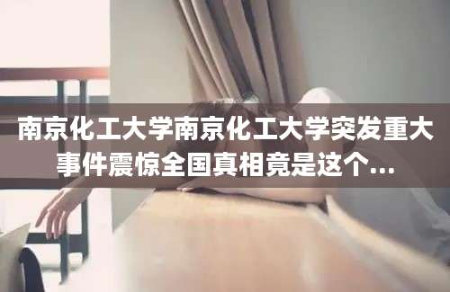 南京化工大学南京化工大学突发重大事件震惊全国真相竟是这个...
