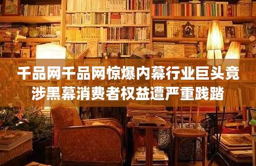 千品网千品网惊爆内幕行业巨头竟涉黑幕消费者权益遭严重践踏