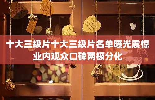 十大三级片十大三级片名单曝光震惊业内观众口碑两极分化
