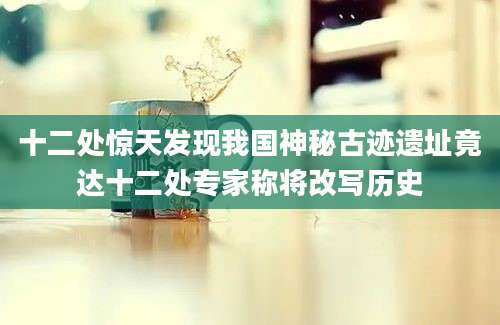 十二处惊天发现我国神秘古迹遗址竟达十二处专家称将改写历史
