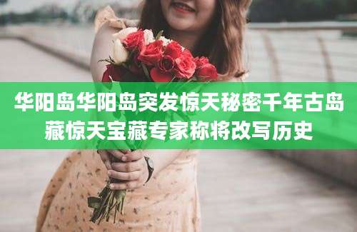 华阳岛华阳岛突发惊天秘密千年古岛藏惊天宝藏专家称将改写历史