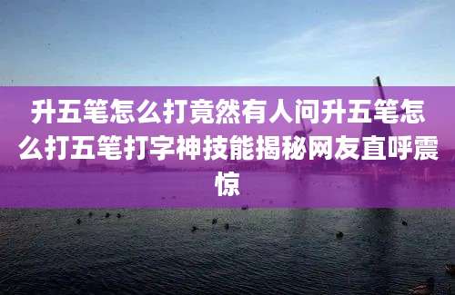 升五笔怎么打竟然有人问升五笔怎么打五笔打字神技能揭秘网友直呼震惊