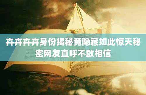 卉卉卉卉身份揭秘竟隐藏如此惊天秘密网友直呼不敢相信