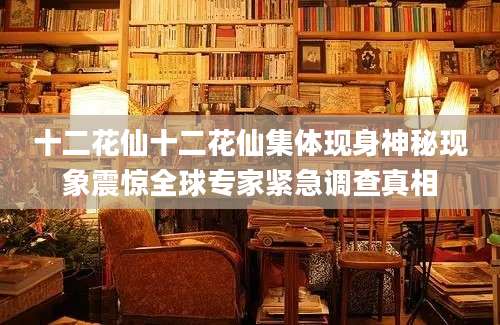 十二花仙十二花仙集体现身神秘现象震惊全球专家紧急调查真相