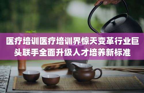 医疗培训医疗培训界惊天变革行业巨头联手全面升级人才培养新标准