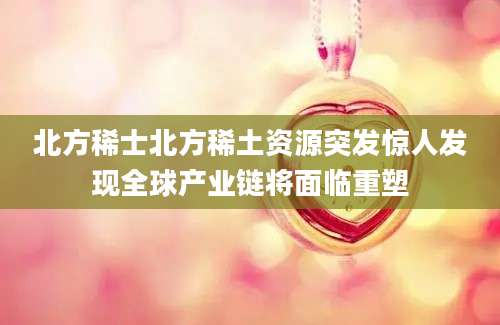 北方稀士北方稀土资源突发惊人发现全球产业链将面临重塑