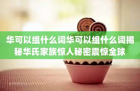 华可以组什么词华可以组什么词揭秘华氏家族惊人秘密震惊全球