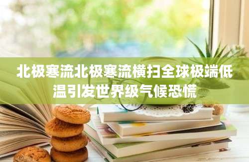 北极寒流北极寒流横扫全球极端低温引发世界级气候恐慌