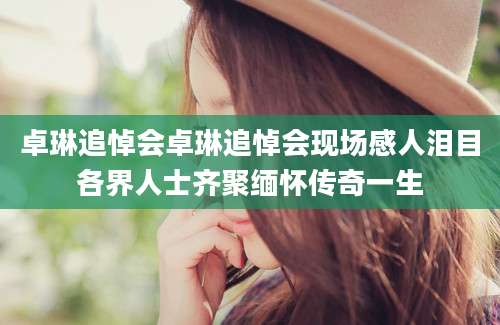 卓琳追悼会卓琳追悼会现场感人泪目各界人士齐聚缅怀传奇一生