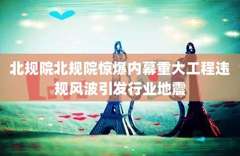北规院北规院惊爆内幕重大工程违规风波引发行业地震