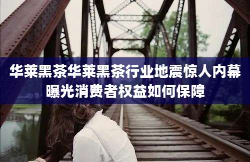 华莱黑茶华莱黑茶行业地震惊人内幕曝光消费者权益如何保障