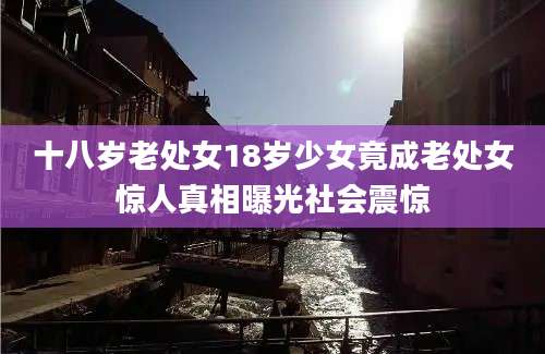 十八岁老处女18岁少女竟成老处女惊人真相曝光社会震惊