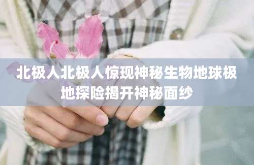 北极人北极人惊现神秘生物地球极地探险揭开神秘面纱