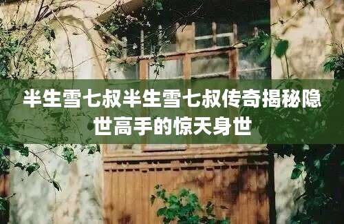 半生雪七叔半生雪七叔传奇揭秘隐世高手的惊天身世