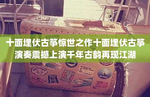 十面埋伏古筝惊世之作十面埋伏古筝演奏震撼上演千年古韵再现江湖