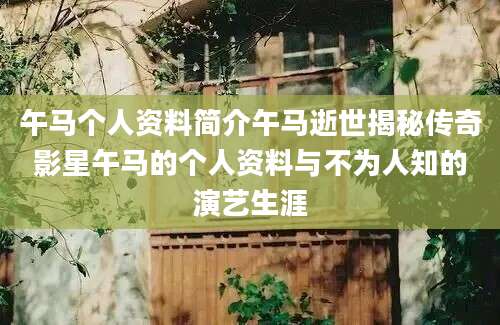 午马个人资料简介午马逝世揭秘传奇影星午马的个人资料与不为人知的演艺生涯