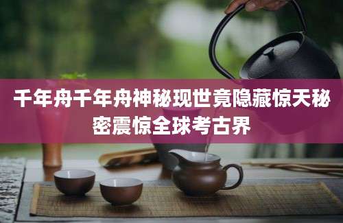 千年舟千年舟神秘现世竟隐藏惊天秘密震惊全球考古界