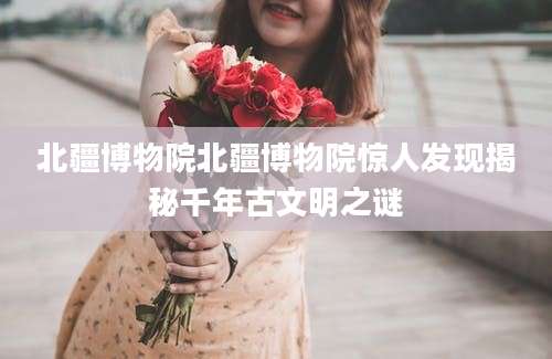 北疆博物院北疆博物院惊人发现揭秘千年古文明之谜