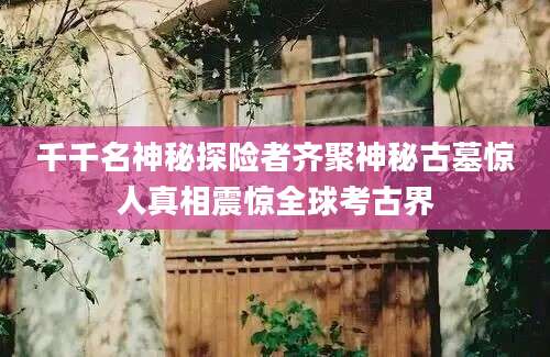 千千名神秘探险者齐聚神秘古墓惊人真相震惊全球考古界