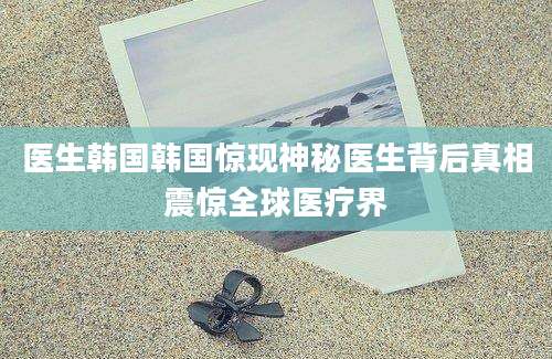 医生韩国韩国惊现神秘医生背后真相震惊全球医疗界