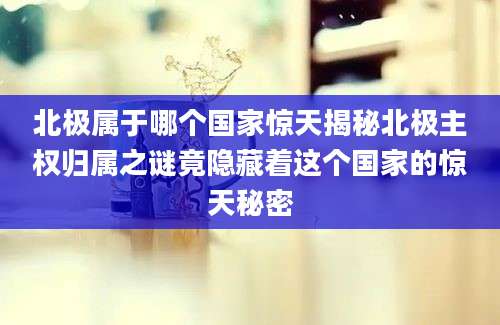 北极属于哪个国家惊天揭秘北极主权归属之谜竟隐藏着这个国家的惊天秘密