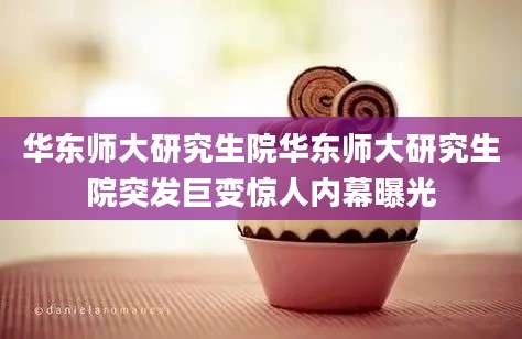 华东师大研究生院华东师大研究生院突发巨变惊人内幕曝光