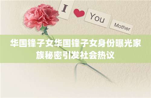 华国锋子女华国锋子女身份曝光家族秘密引发社会热议