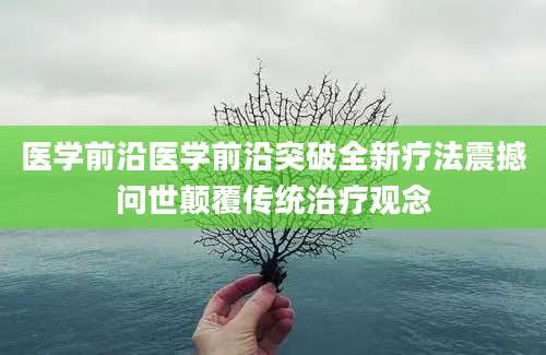 医学前沿医学前沿突破全新疗法震撼问世颠覆传统治疗观念