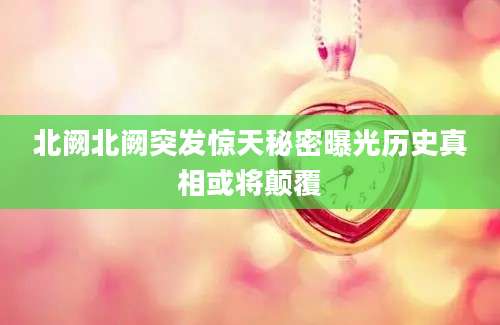 北阙北阙突发惊天秘密曝光历史真相或将颠覆