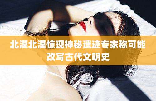 北漠北漠惊现神秘遗迹专家称可能改写古代文明史