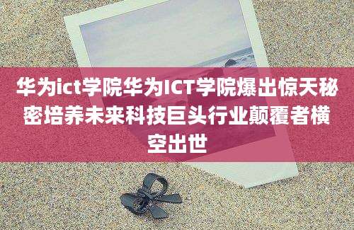 华为ict学院华为ICT学院爆出惊天秘密培养未来科技巨头行业颠覆者横空出世