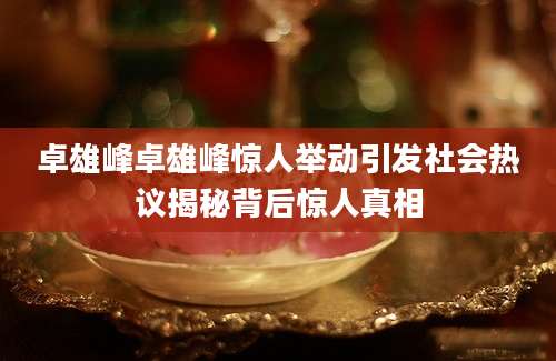 卓雄峰卓雄峰惊人举动引发社会热议揭秘背后惊人真相
