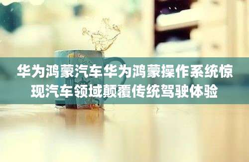 华为鸿蒙汽车华为鸿蒙操作系统惊现汽车领域颠覆传统驾驶体验