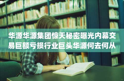 华源华源集团惊天秘密曝光内幕交易巨额亏损行业巨头华源何去何从