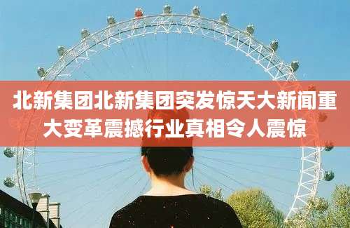 北新集团北新集团突发惊天大新闻重大变革震撼行业真相令人震惊