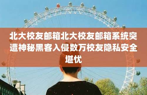 北大校友邮箱北大校友邮箱系统突遭神秘黑客入侵数万校友隐私安全堪忧