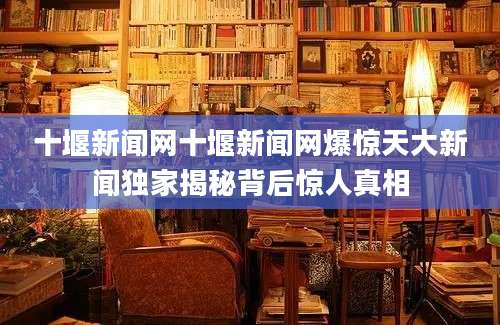 十堰新闻网十堰新闻网爆惊天大新闻独家揭秘背后惊人真相