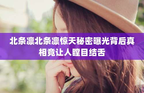 北条凛北条凛惊天秘密曝光背后真相竟让人瞠目结舌