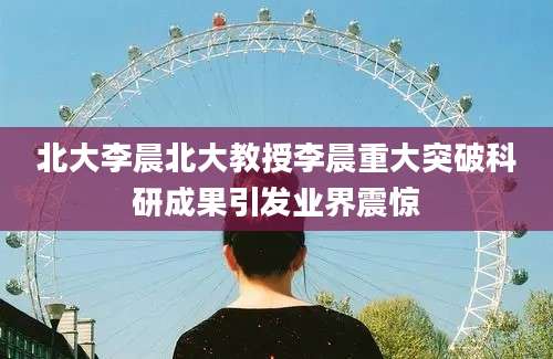 北大李晨北大教授李晨重大突破科研成果引发业界震惊