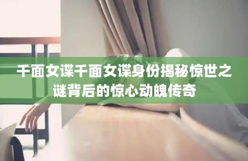 千面女谍千面女谍身份揭秘惊世之谜背后的惊心动魄传奇