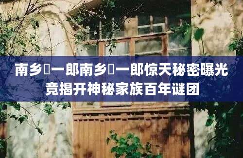 南乡洸一郎南乡洸一郎惊天秘密曝光竟揭开神秘家族百年谜团