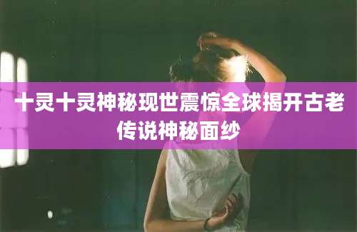 十灵十灵神秘现世震惊全球揭开古老传说神秘面纱