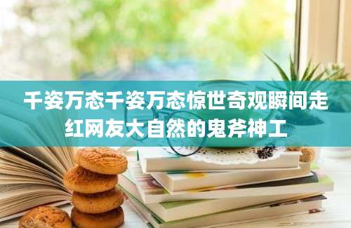 千姿万态千姿万态惊世奇观瞬间走红网友大自然的鬼斧神工