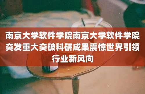 南京大学软件学院南京大学软件学院突发重大突破科研成果震惊世界引领行业新风向