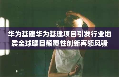 华为基建华为基建项目引发行业地震全球瞩目颠覆性创新再领风骚