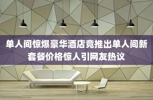 单人间惊爆豪华酒店竟推出单人间新套餐价格惊人引网友热议