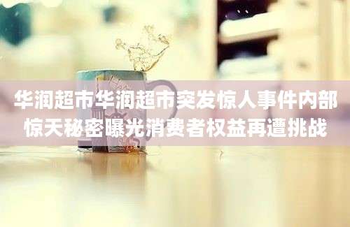 华润超市华润超市突发惊人事件内部惊天秘密曝光消费者权益再遭挑战